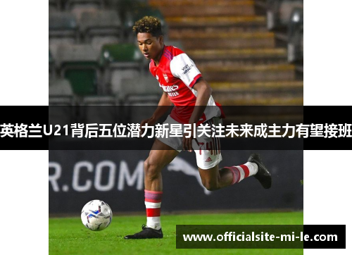 英格兰U21背后五位潜力新星引关注未来成主力有望接班 英格兰U21背后五位潜力新星引关注未来成主力有望接班