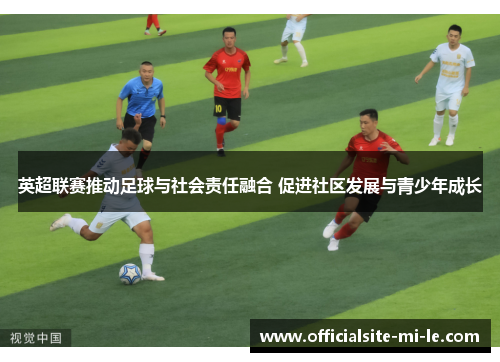 英超联赛推动足球与社会责任融合 促进社区发展与青少年成长