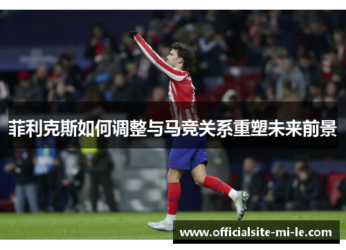 菲利克斯如何调整与马竞关系重塑未来前景