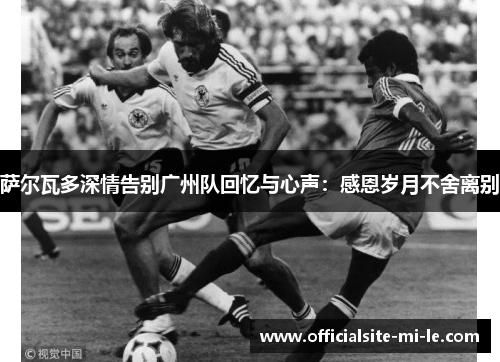 萨尔瓦多深情告别广州队回忆与心声：感恩岁月不舍离别