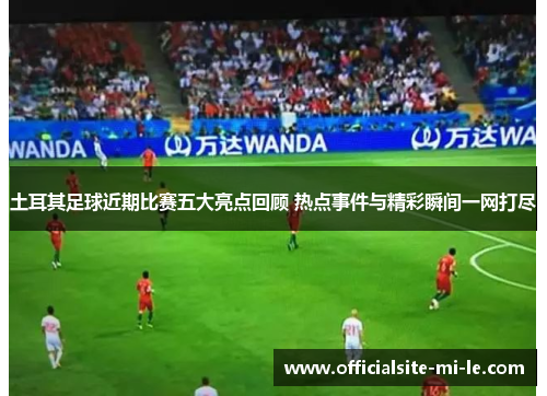 土耳其足球近期比赛五大亮点回顾 热点事件与精彩瞬间一网打尽
