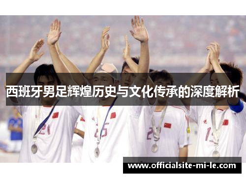 西班牙男足辉煌历史与文化传承的深度解析