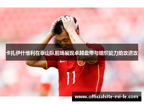 卡扎伊什维利在泰山队前场展现卓越盘带与组织能力助攻进攻