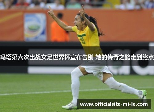 玛塔第六次出战女足世界杯宣布告别 她的传奇之路走到终点 玛塔第六次出战女足世界杯宣布告别 她的传奇之路走到终点