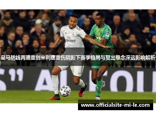 皇马防线再遭重创米利唐重伤阴影下赛季格局与复出悬念深远影响解析