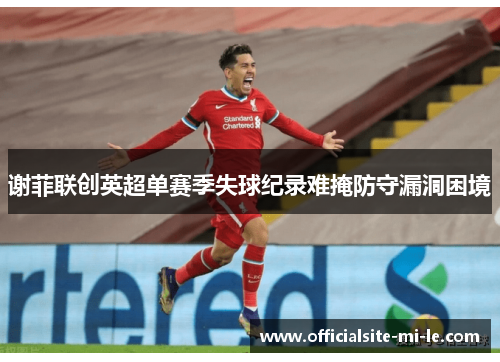 谢菲联创英超单赛季失球纪录难掩防守漏洞困境